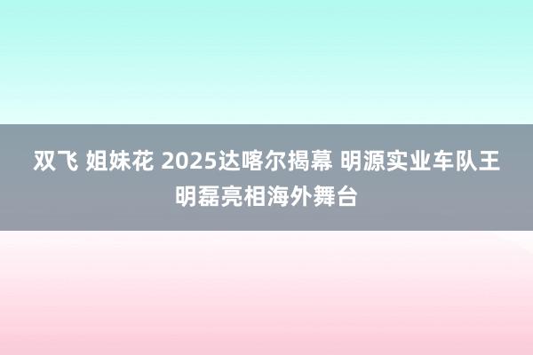 双飞 姐妹花 2025达喀尔揭幕 明源实业车队王明磊亮相海外舞台