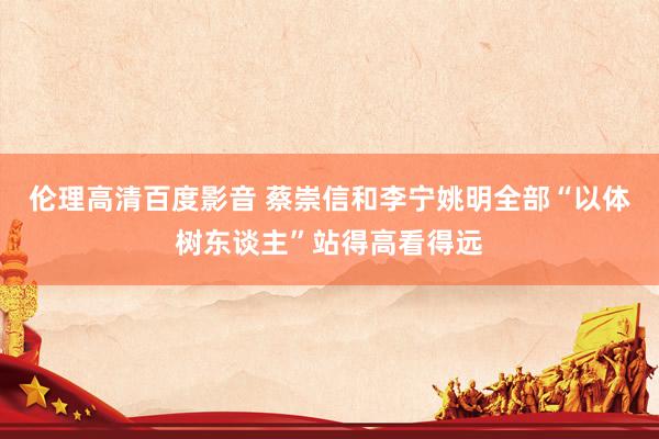 伦理高清百度影音 蔡崇信和李宁姚明全部“以体树东谈主”站得高看得远