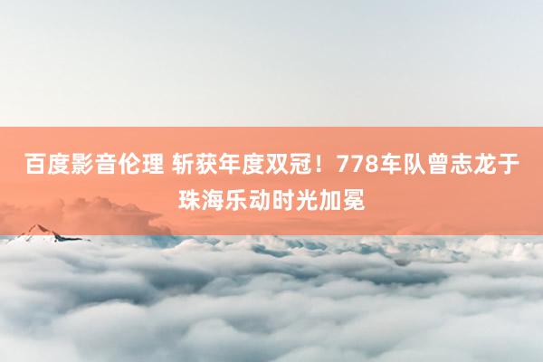 百度影音伦理 斩获年度双冠！778车队曾志龙于珠海乐动时光加冕