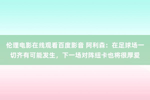 伦理电影在线观看百度影音 阿利森：在足球场一切齐有可能发生，下一场对阵纽卡也将很厚爱