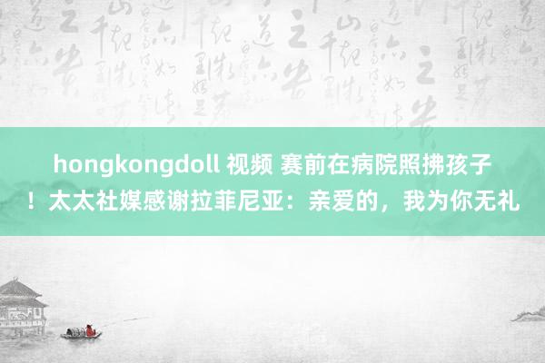 hongkongdoll 视频 赛前在病院照拂孩子！太太社媒感谢拉菲尼亚：亲爱的，我为你无礼