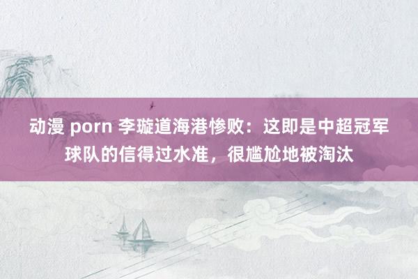 动漫 porn 李璇道海港惨败：这即是中超冠军球队的信得过水准，很尴尬地被淘汰