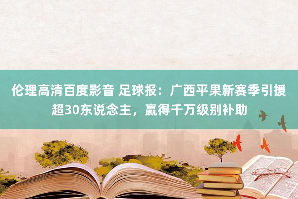 伦理高清百度影音 足球报：广西平果新赛季引援超30东说念主，赢得千万级别补助