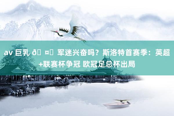 av 巨乳 🤔军迷兴奋吗？斯洛特首赛季：英超+联赛杯争冠 欧冠足总杯出局