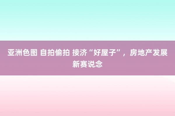 亚洲色图 自拍偷拍 接济“好屋子”，房地产发展新赛说念