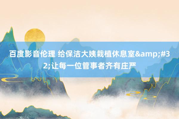百度影音伦理 给保洁大姨栽植休息室&#32;让每一位管事者齐有庄严