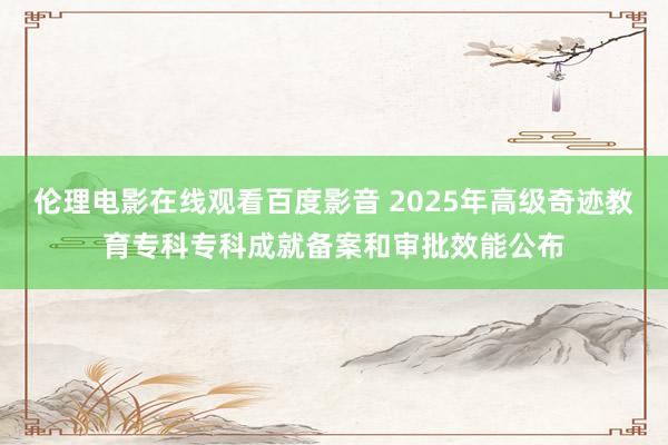 伦理电影在线观看百度影音 2025年高级奇迹教育专科专科成就备案和审批效能公布
