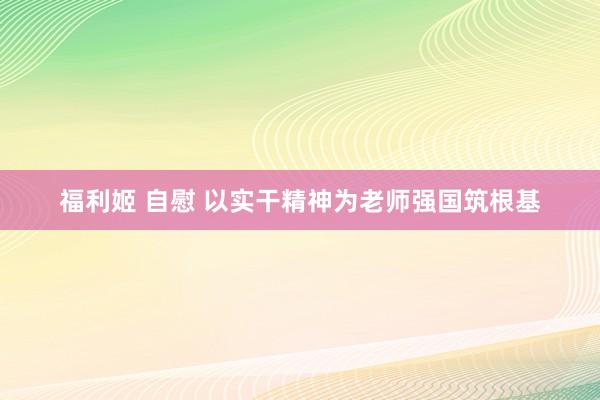 福利姬 自慰 以实干精神为老师强国筑根基