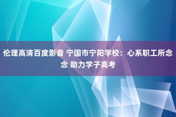 伦理高清百度影音 宁国市宁阳学校：心系职工所念念 助力学子高考