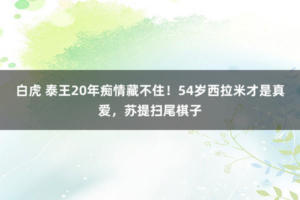 白虎 泰王20年痴情藏不住！54岁西拉米才是真爱，苏提扫尾棋子
