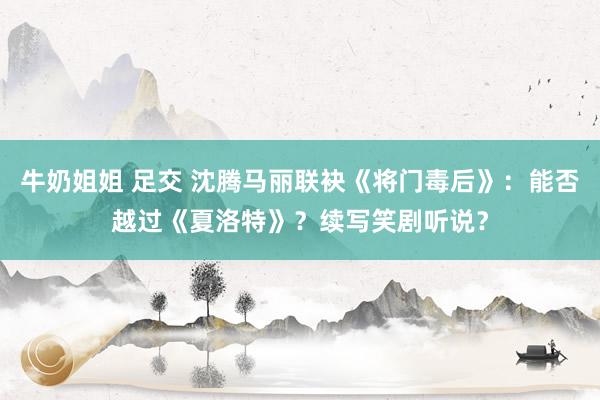 牛奶姐姐 足交 沈腾马丽联袂《将门毒后》：能否越过《夏洛特》？续写笑剧听说？
