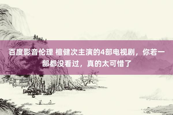 百度影音伦理 檀健次主演的4部电视剧，你若一部都没看过，真的太可惜了