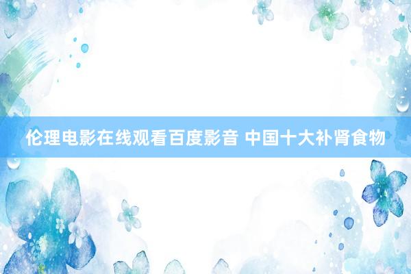 伦理电影在线观看百度影音 中国十大补肾食物