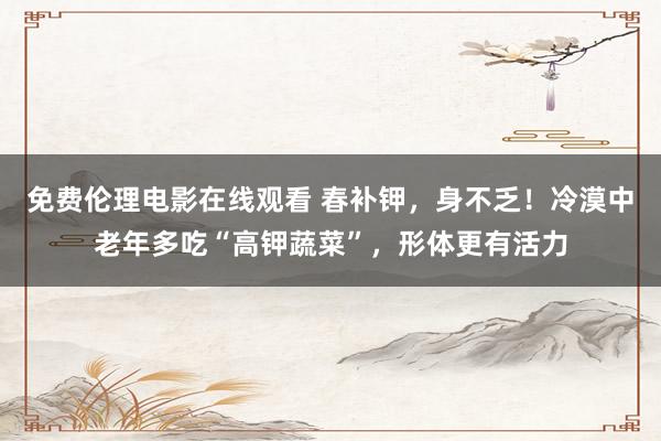 免费伦理电影在线观看 春补钾，身不乏！冷漠中老年多吃“高钾蔬菜”，形体更有活力