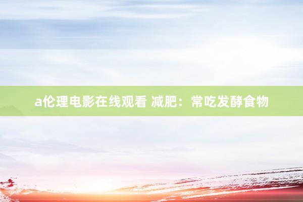 a伦理电影在线观看 减肥：常吃发酵食物