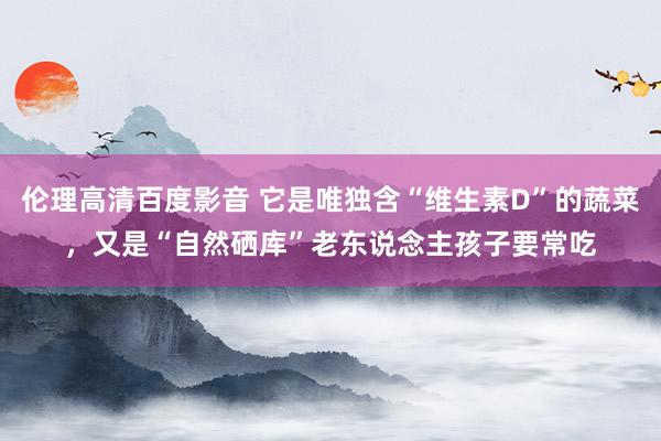 伦理高清百度影音 它是唯独含“维生素D”的蔬菜，又是“自然硒库”老东说念主孩子要常吃