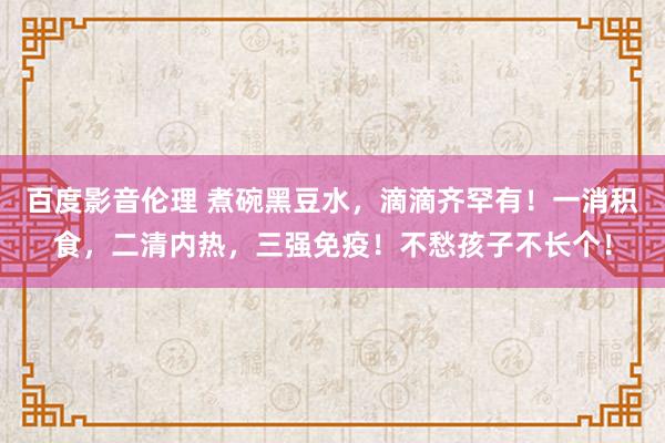 百度影音伦理 煮碗黑豆水，滴滴齐罕有！一消积食，二清内热，三强免疫！不愁孩子不长个！