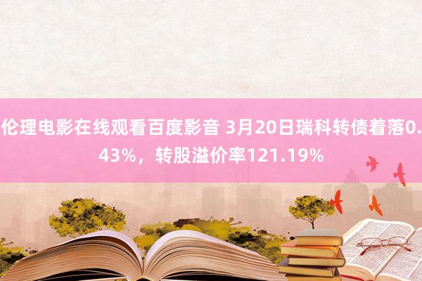 伦理电影在线观看百度影音 3月20日瑞科转债着落0.43%，转股溢价率121.19%