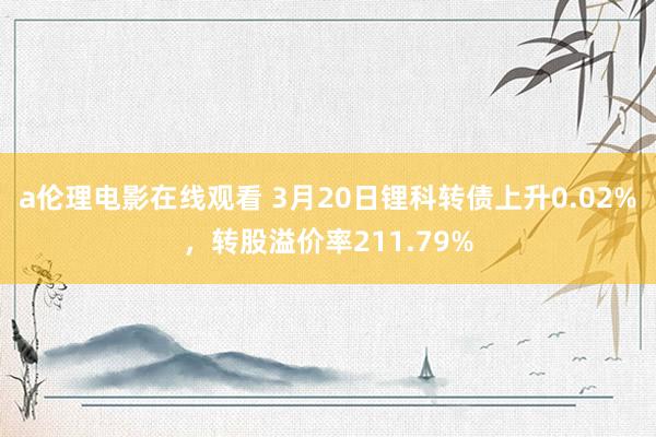 a伦理电影在线观看 3月20日锂科转债上升0.02%，转股溢价率211.79%