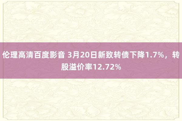 伦理高清百度影音 3月20日新致转债下降1.7%，转股溢价率12.72%