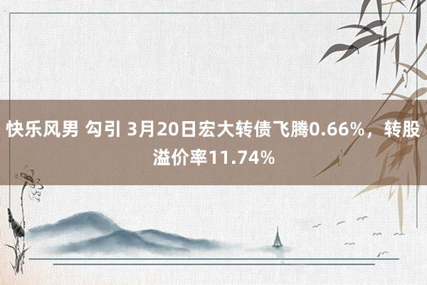 快乐风男 勾引 3月20日宏大转债飞腾0.66%，转股溢价率11.74%