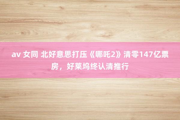 av 女同 北好意思打压《哪吒2》清零147亿票房，好莱坞终认清推行