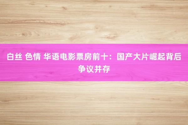 白丝 色情 华语电影票房前十：国产大片崛起背后争议并存