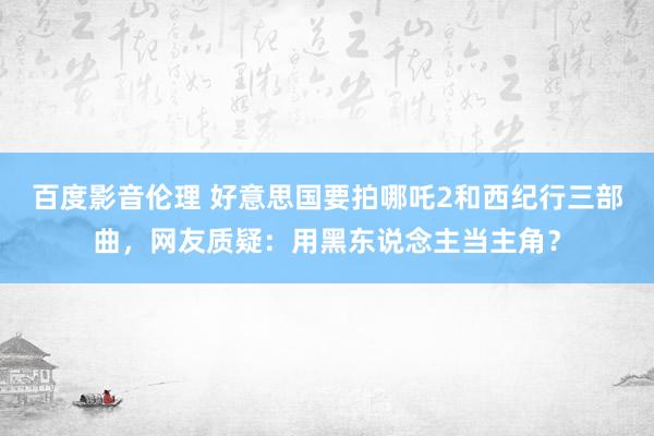 百度影音伦理 好意思国要拍哪吒2和西纪行三部曲，网友质疑：用黑东说念主当主角？