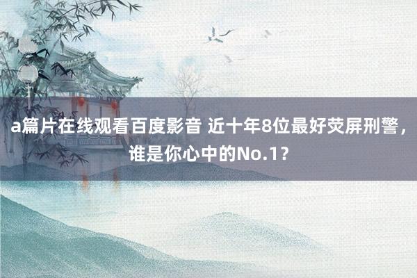a篇片在线观看百度影音 近十年8位最好荧屏刑警，谁是你心中的No.1？