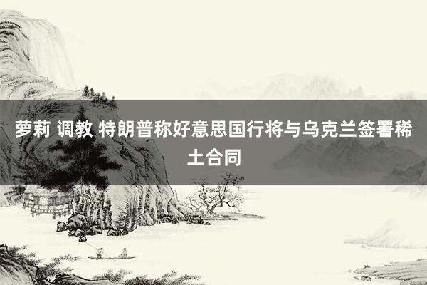 萝莉 调教 特朗普称好意思国行将与乌克兰签署稀土合同