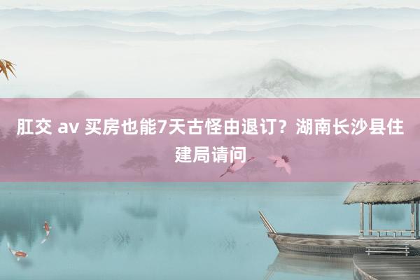 肛交 av 买房也能7天古怪由退订？湖南长沙县住建局请问