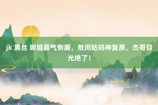jk 黑丝 娜姐霸气侧漏，敖闰姑妈神复原，杰哥目光绝了！
