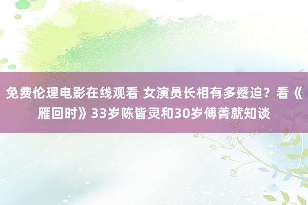 免费伦理电影在线观看 女演员长相有多蹙迫？看《雁回时》33岁陈皆灵和30岁傅菁就知谈