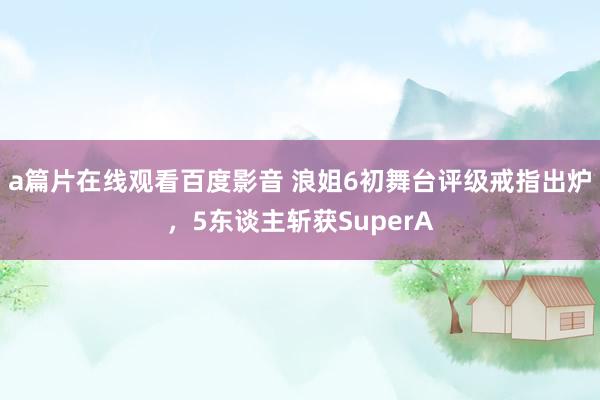 a篇片在线观看百度影音 浪姐6初舞台评级戒指出炉，5东谈主斩获SuperA