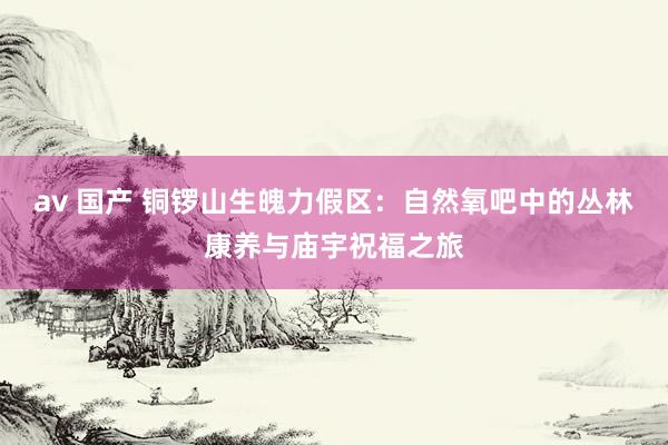 av 国产 铜锣山生魄力假区：自然氧吧中的丛林康养与庙宇祝福之旅