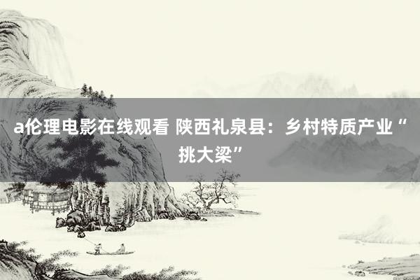 a伦理电影在线观看 陕西礼泉县：乡村特质产业“挑大梁”