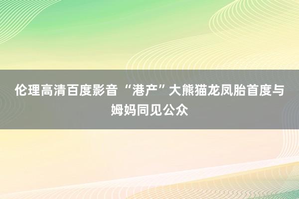 伦理高清百度影音 “港产”大熊猫龙凤胎首度与姆妈同见公众