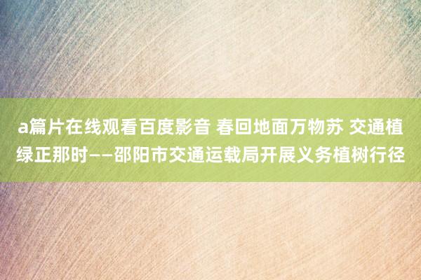 a篇片在线观看百度影音 春回地面万物苏 交通植绿正那时——邵阳市交通运载局开展义务植树行径