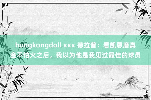hongkongdoll xxx 德拉普：看凯恩磨真金不怕火之后，我以为他是我见过最佳的球员