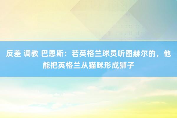 反差 调教 巴恩斯：若英格兰球员听图赫尔的，他能把英格兰从猫咪形成狮子