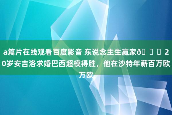 a篇片在线观看百度影音 东说念主生赢家😍20岁安吉洛求婚巴西超模得胜，他在沙特年薪百万欧