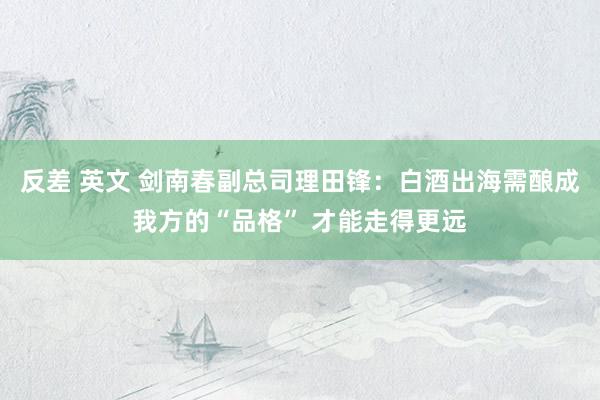 反差 英文 剑南春副总司理田锋：白酒出海需酿成我方的“品格” 才能走得更远