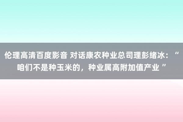 伦理高清百度影音 对话康农种业总司理彭绪冰：“咱们不是种玉米的，种业属高附加值产业 ”