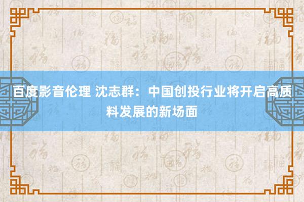 百度影音伦理 沈志群：中国创投行业将开启高质料发展的新场面