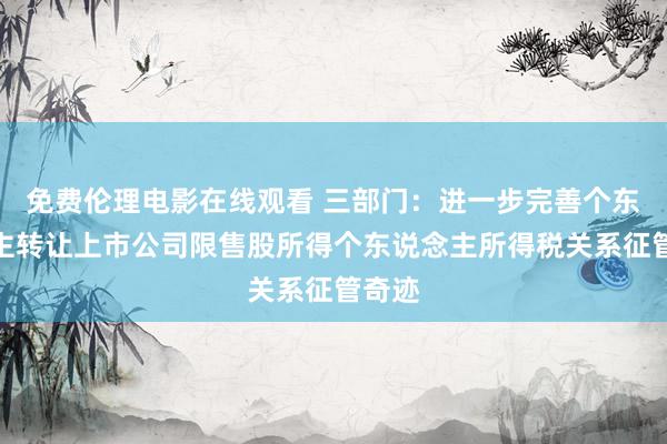 免费伦理电影在线观看 三部门：进一步完善个东说念主转让上市公司限售股所得个东说念主所得税关系征管奇迹