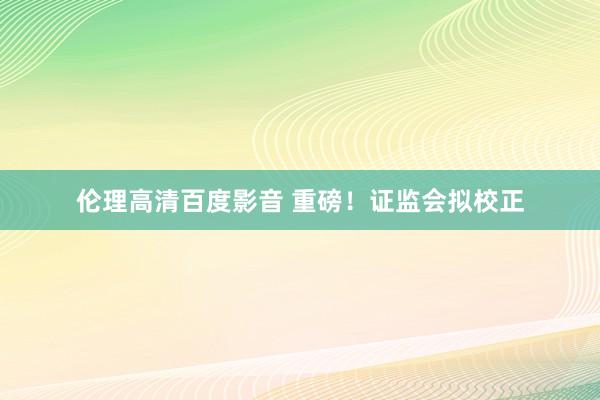 伦理高清百度影音 重磅！证监会拟校正