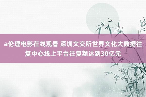 a伦理电影在线观看 深圳文交所世界文化大数据往复中心线上平台往复额达到30亿元