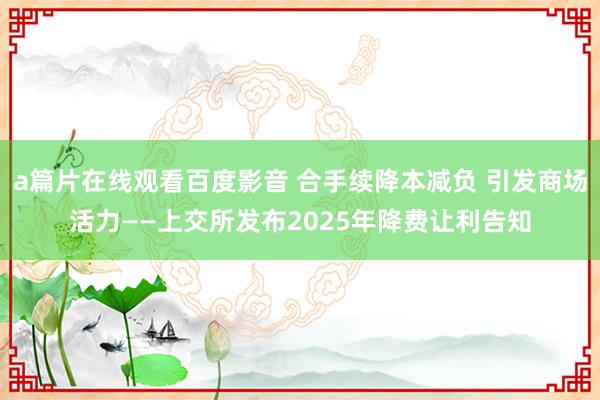 a篇片在线观看百度影音 合手续降本减负 引发商场活力——上交所发布2025年降费让利告知