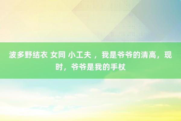 波多野结衣 女同 小工夫 ，我是爷爷的清高，现时，爷爷是我的手杖
