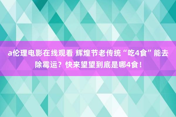 a伦理电影在线观看 辉煌节老传统“吃4食”能去除霉运？快来望望到底是哪4食！